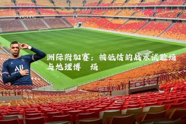 洲际附加赛：被低估的战术试验场与地理博弈场