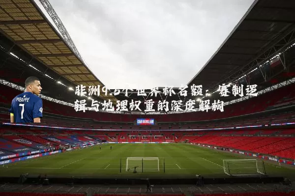 非洲9.5个世界杯名额：赛制逻辑与地理权重的深度解构